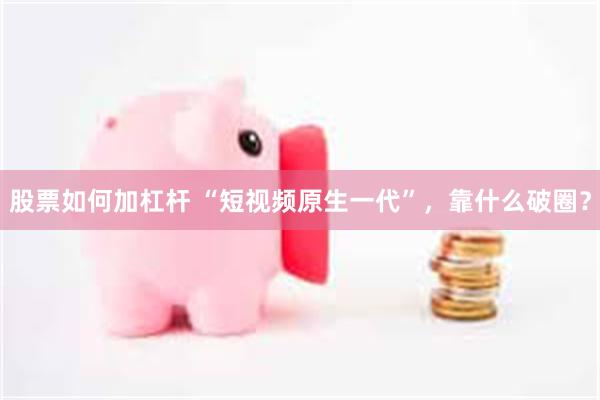 股票如何加杠杆 “短视频原生一代”，靠什么破圈？