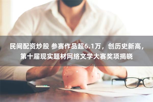 民间配资炒股 参赛作品超6.1万，创历史新高，第十届现实题材网络文学大赛奖项揭晓