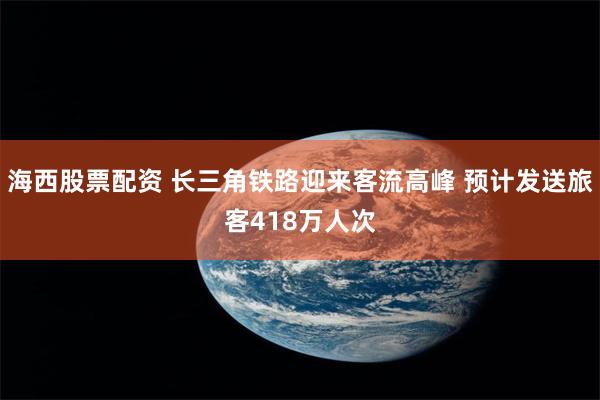 海西股票配资 长三角铁路迎来客流高峰 预计发送旅客418万人次