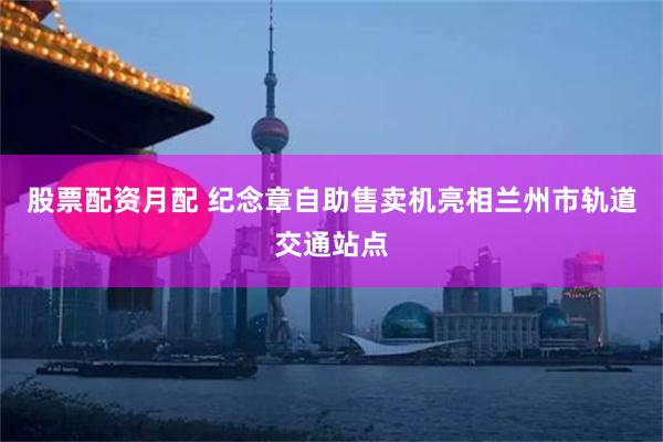 股票配资月配 纪念章自助售卖机亮相兰州市轨道交通站点