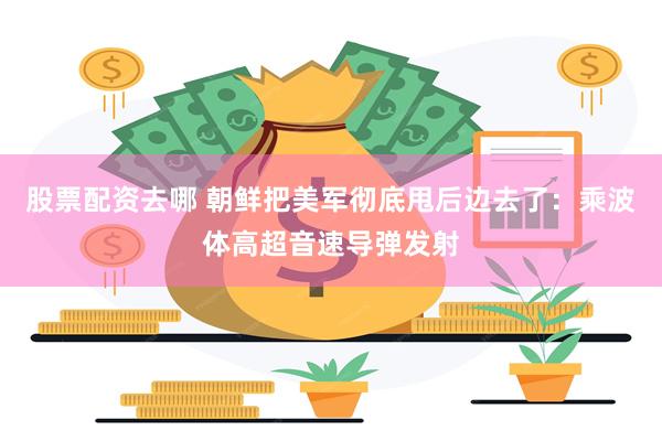 股票配资去哪 朝鲜把美军彻底甩后边去了：乘波体高超音速导弹发射