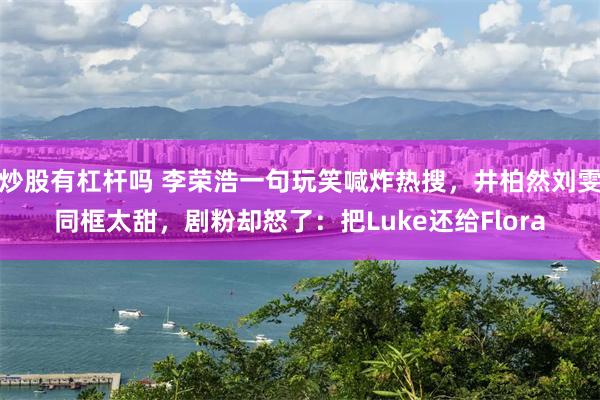 炒股有杠杆吗 李荣浩一句玩笑喊炸热搜，井柏然刘雯同框太甜，剧粉却怒了：把Luke还给Flora