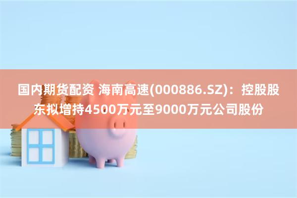 国内期货配资 海南高速(000886.SZ)：控股股东拟增持4500万元至9000万元公司股份