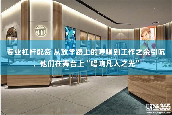 专业杠杆配资 从放学路上的哼唱到工作之余引吭，他们在舞台上“唱响凡人之光”