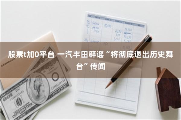 股票t加0平台 一汽丰田辟谣“将彻底退出历史舞台”传闻
