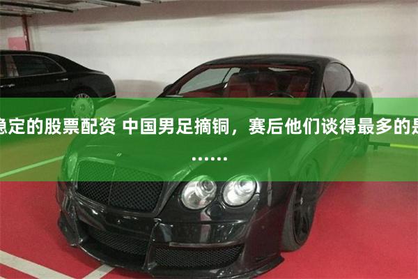 稳定的股票配资 中国男足摘铜，赛后他们谈得最多的是......