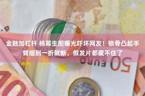 金融加杠杆 杨幂生图曝光吓坏网友！锁骨凸起手臂细到一折就断，假发片都藏不住了