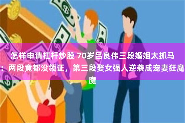 怎样申请杠杆炒股 70岁吕良伟三段婚姻太抓马：两段竟都没领证，第三段娶女强人逆袭成宠妻狂魔