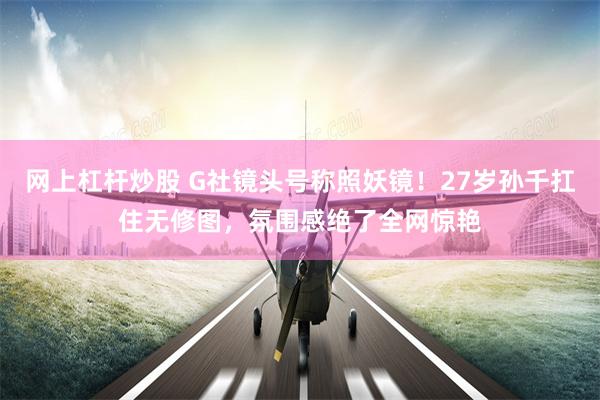 网上杠杆炒股 G社镜头号称照妖镜！27岁孙千扛住无修图，氛围感绝了全网惊艳