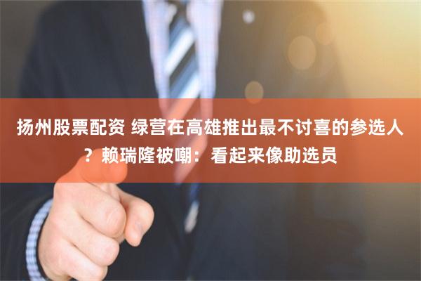 扬州股票配资 绿营在高雄推出最不讨喜的参选人?赖瑞隆被嘲:看起来像助选员