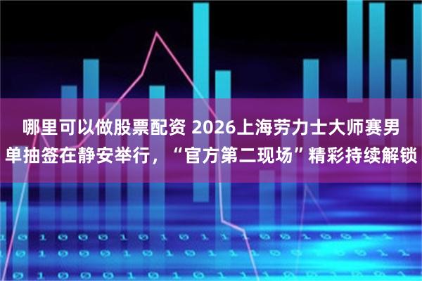 哪里可以做股票配资 2026上海劳力士大师赛男单抽签在静安举行，“官方第二现场”精彩持续解锁