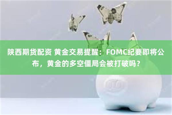 陕西期货配资 黄金交易提醒：FOMC纪要即将公布，黄金的多空僵局会被打破吗？