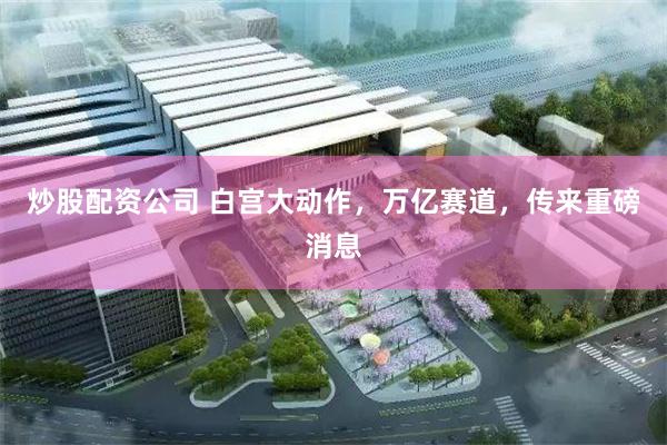 炒股配资公司 白宫大动作，万亿赛道，传来重磅消息