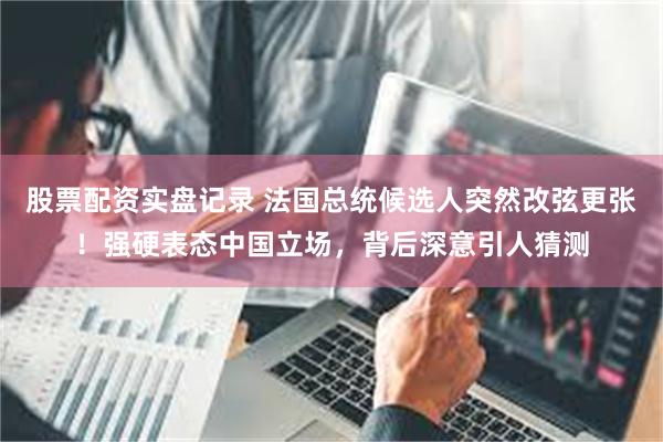 股票配资实盘记录 法国总统候选人突然改弦更张！强硬表态中国立场，背后深意引人猜测