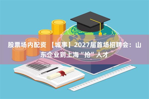 股票场内配资 【城事】2027届首场招聘会：山东企业到上海“抢”人才