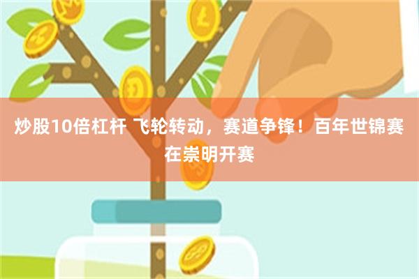 炒股10倍杠杆 飞轮转动，赛道争锋！百年世锦赛在崇明开赛