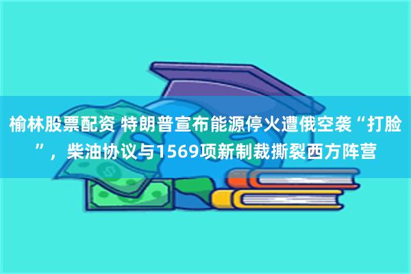 榆林股票配资 特朗普宣布能源停火遭俄空袭“打脸”，柴油协议与1569项新制裁撕裂西方阵营