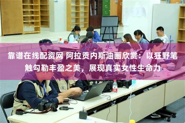 靠谱在线配资网 阿拉贡内斯油画欣赏：以狂野笔触勾勒丰盈之美，展现真实女性生命力