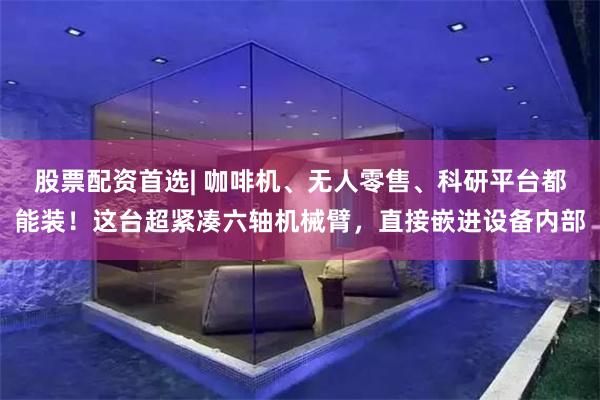 股票配资首选| 咖啡机、无人零售、科研平台都能装！这台超紧凑六轴机械臂，直接嵌进设备内部