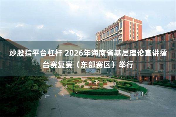 炒股指平台杠杆 2026年海南省基层理论宣讲擂台赛复赛（东部赛区）举行