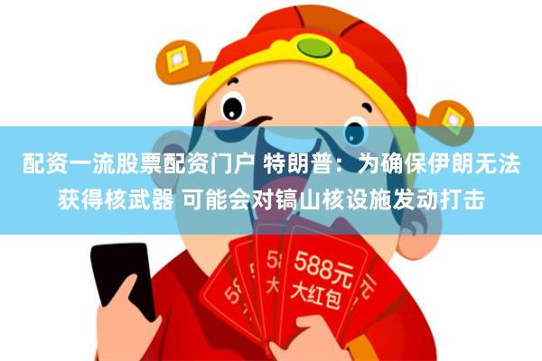 配资一流股票配资门户 特朗普：为确保伊朗无法获得核武器 可能会对镐山核设施发动打击